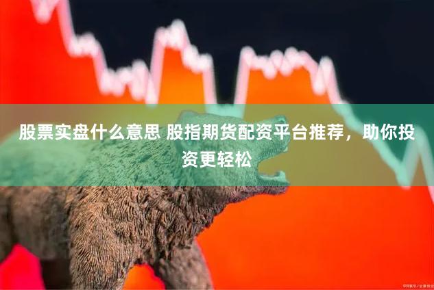 股票实盘什么意思 股指期货配资平台推荐，助你投资更轻松
