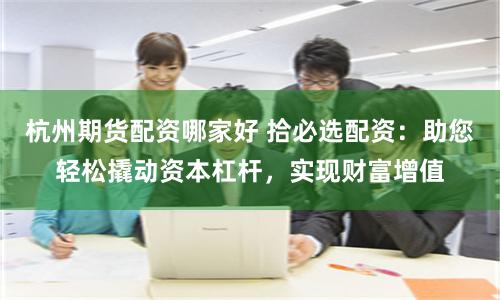 杭州期货配资哪家好 拾必选配资：助您轻松撬动资本杠杆，实现财富增值