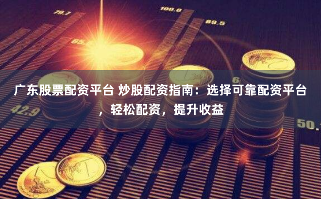 广东股票配资平台 炒股配资指南：选择可靠配资平台，轻松配资，提升收益