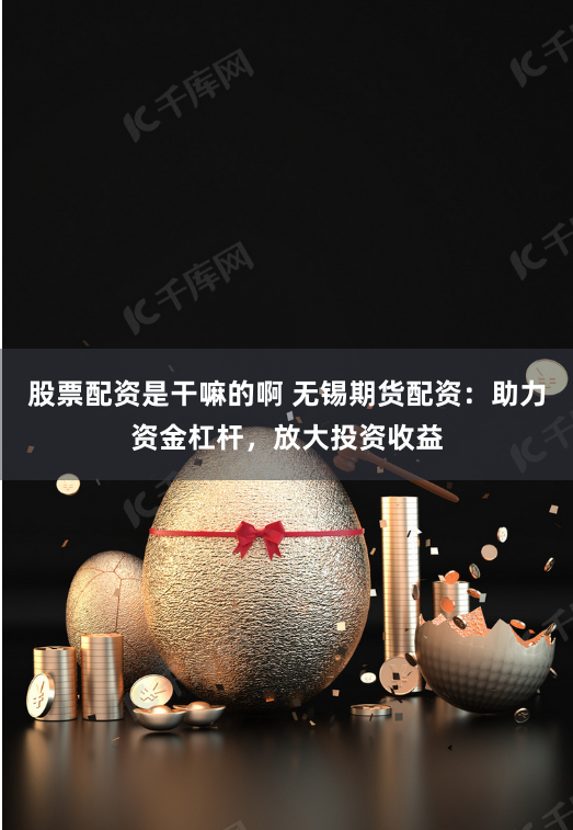 股票配资是干嘛的啊 无锡期货配资：助力资金杠杆，放大投资收益