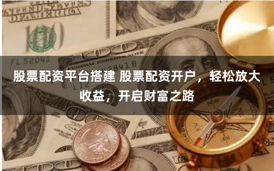 股票配资平台搭建 股票配资开户，轻松放大收益，开启财富之路