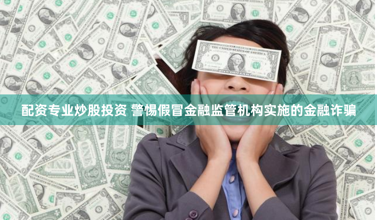 配资专业炒股投资 警惕假冒金融监管机构实施的金融诈骗