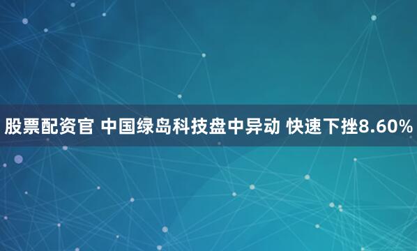 股票配资官 中国绿岛科技盘中异动 快速下挫8.60%