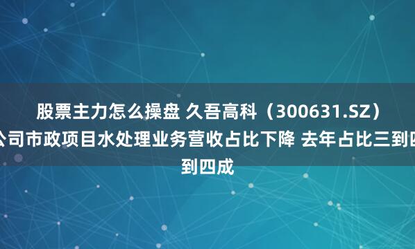 股票主力怎么操盘 久吾高科（300631.SZ）：公司市政项目水处理业务营收占比下降 去年占比三到四成