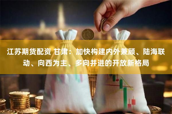 江苏期货配资 甘肃：加快构建内外兼顾、陆海联动、向西为主、多向并进的开放新格局