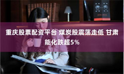 重庆股票配资平台 煤炭股震荡走低 甘肃能化跌超5%