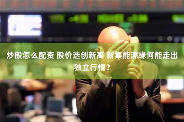 炒股怎么配资 股价迭创新高 新集能源缘何能走出独立行情？