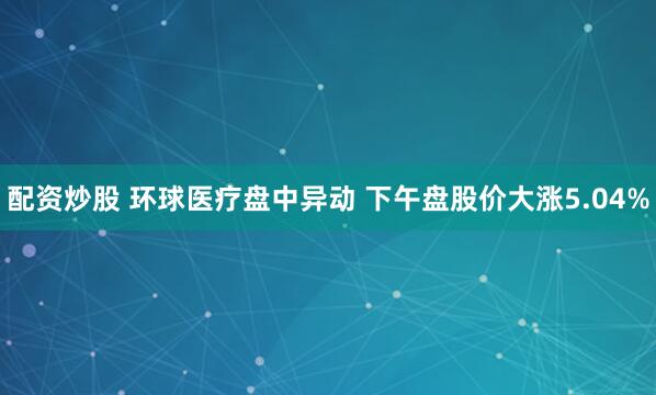 配资炒股 环球医疗盘中异动 下午盘股价大涨5.04%