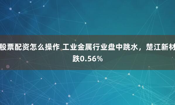 股票配资怎么操作 工业金属行业盘中跳水，楚江新材跌0.56%