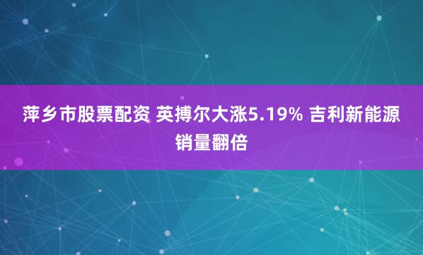 萍乡市股票配资 英搏尔大涨5.19% 吉利新能源销量翻倍