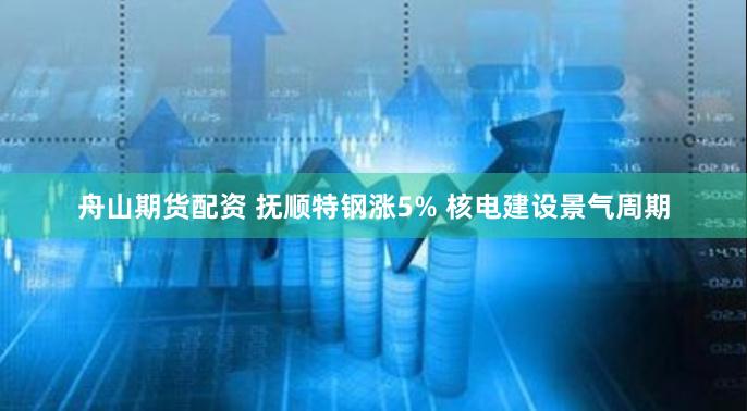 舟山期货配资 抚顺特钢涨5% 核电建设景气周期
