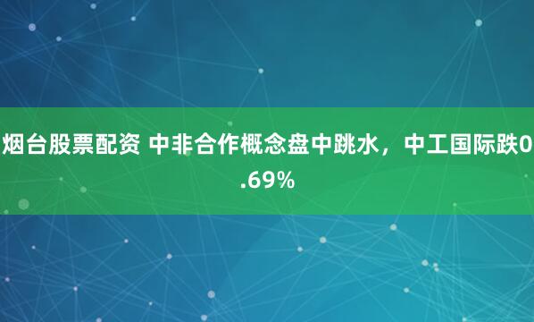 烟台股票配资 中非合作概念盘中跳水，中工国际跌0.69%