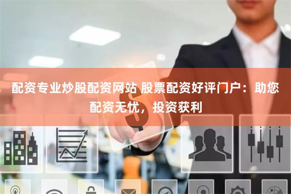 配资专业炒股配资网站 股票配资好评门户：助您配资无忧，投资获利