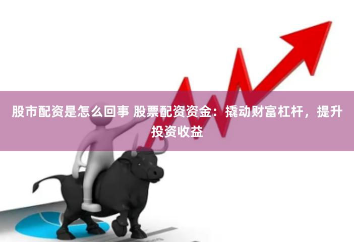 股市配资是怎么回事 股票配资资金：撬动财富杠杆，提升投资收益