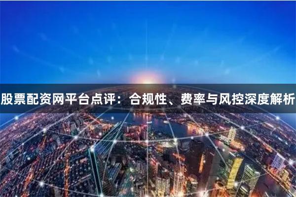 股票配资网平台点评：合规性、费率与风控深度解析